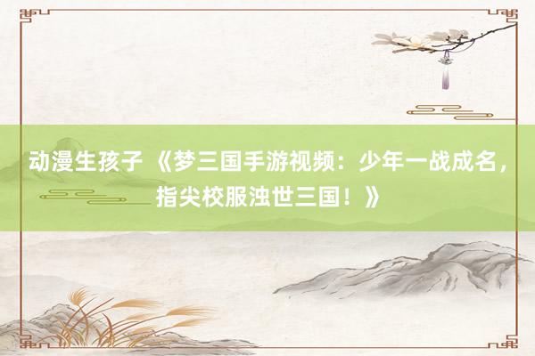 动漫生孩子 《梦三国手游视频：少年一战成名，指尖校服浊世三国！》