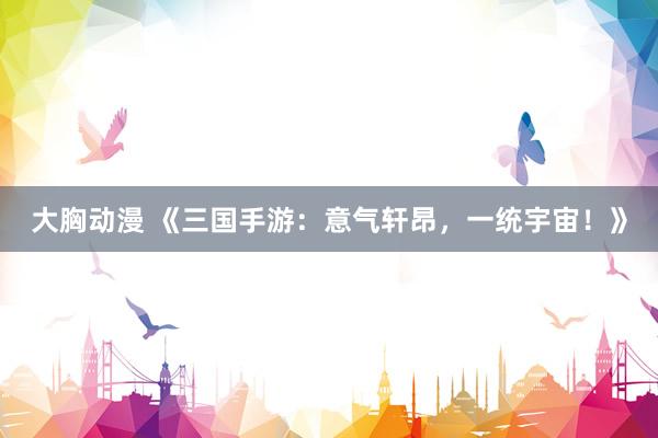 大胸动漫 《三国手游：意气轩昂，一统宇宙！》