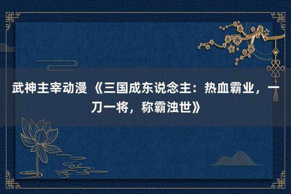 武神主宰动漫 《三国成东说念主：热血霸业，一刀一将，称霸浊世》