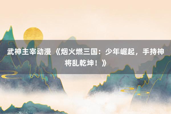 武神主宰动漫 《烟火燃三国：少年崛起，手持神将乱乾坤！》