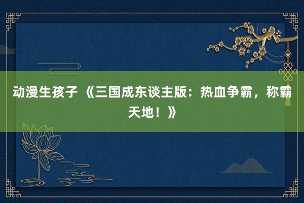 动漫生孩子 《三国成东谈主版：热血争霸，称霸天地！》