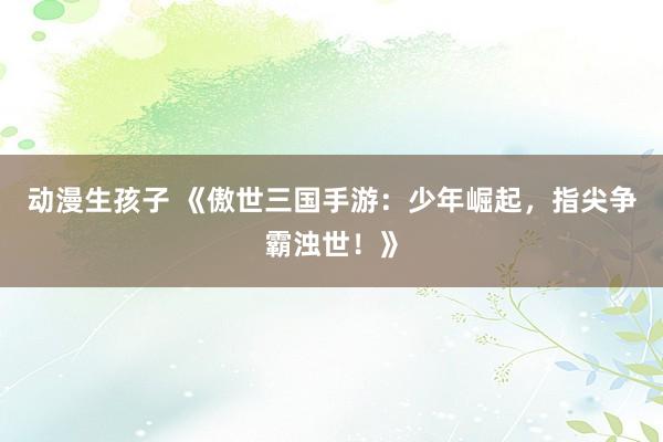 动漫生孩子 《傲世三国手游：少年崛起，指尖争霸浊世！》