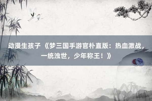 动漫生孩子 《梦三国手游官朴直版：热血激战，一统浊世，少年称王！》