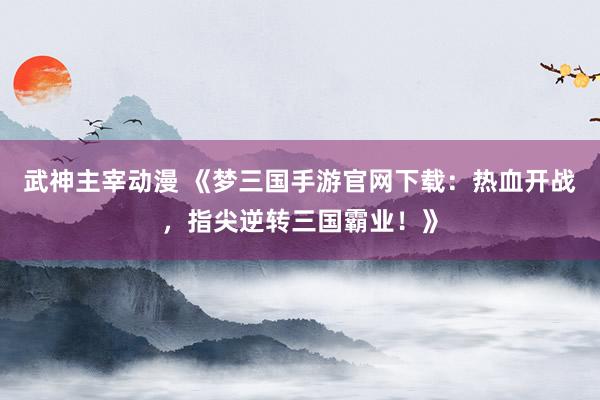 武神主宰动漫 《梦三国手游官网下载：热血开战，指尖逆转三国霸业！》