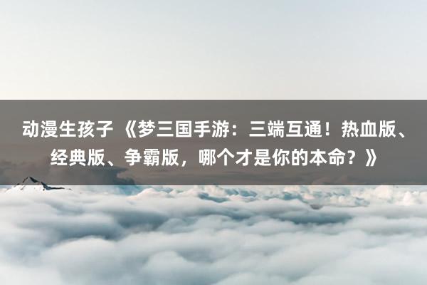 动漫生孩子 《梦三国手游：三端互通！热血版、经典版、争霸版，哪个才是你的本命？》