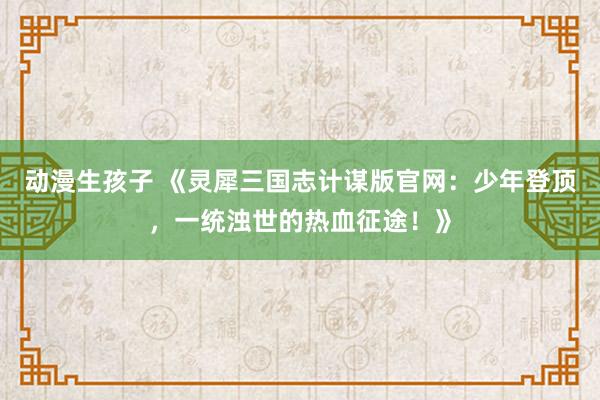 动漫生孩子 《灵犀三国志计谋版官网：少年登顶，一统浊世的热血征途！》