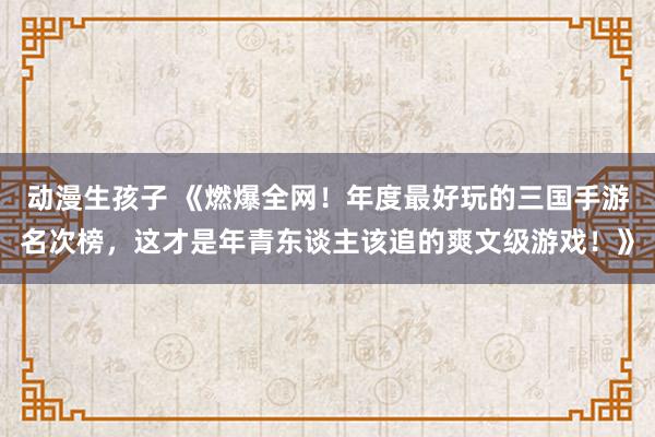 动漫生孩子 《燃爆全网！年度最好玩的三国手游名次榜，这才是年青东谈主该追的爽文级游戏！》