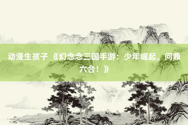 动漫生孩子 《幻念念三国手游：少年崛起，问鼎六合！》