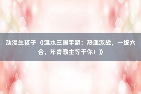 动漫生孩子 《涎水三国手游：热血激战，一统六合，年青霸主等于你！》