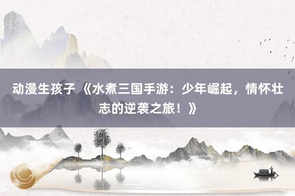 动漫生孩子 《水煮三国手游：少年崛起，情怀壮志的逆袭之旅！》