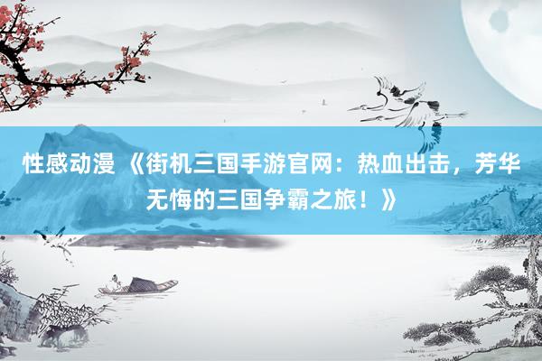 性感动漫 《街机三国手游官网：热血出击，芳华无悔的三国争霸之旅！》