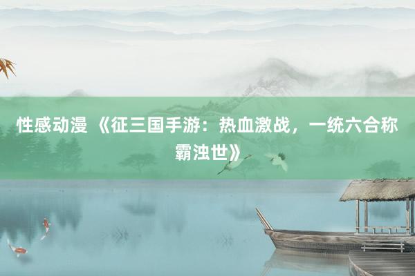 性感动漫 《征三国手游：热血激战，一统六合称霸浊世》