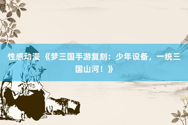 性感动漫 《梦三国手游复刻：少年设备，一统三国山河！》