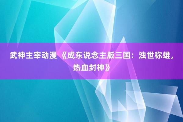 武神主宰动漫 《成东说念主版三国：浊世称雄，热血封神》