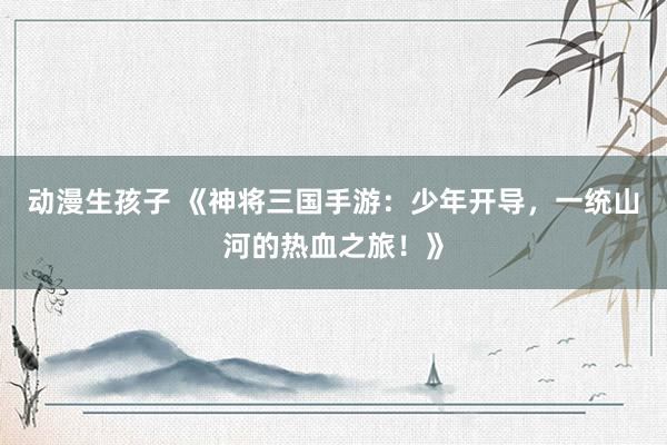 动漫生孩子 《神将三国手游：少年开导，一统山河的热血之旅！》