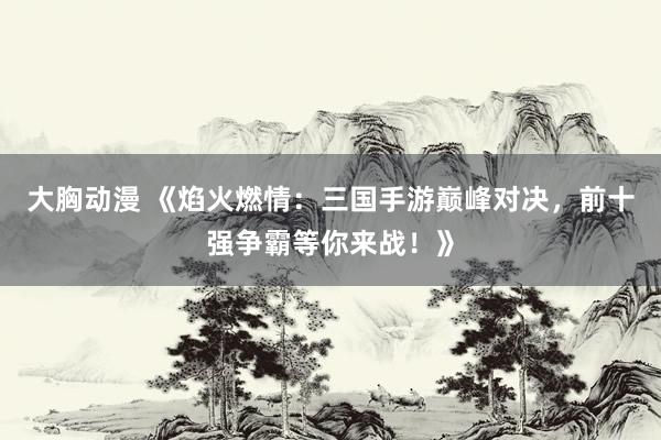 大胸动漫 《焰火燃情：三国手游巅峰对决，前十强争霸等你来战！》