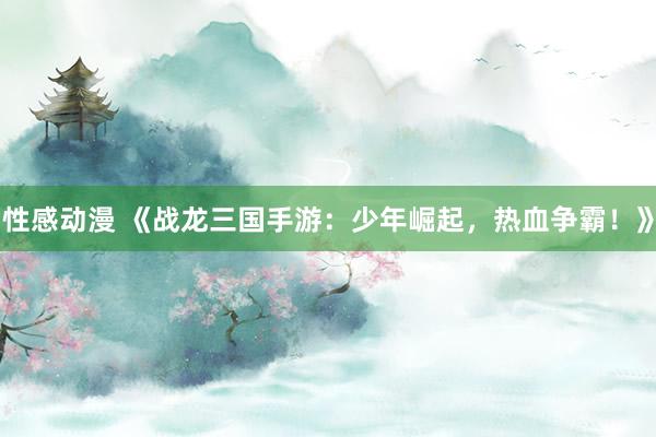 性感动漫 《战龙三国手游：少年崛起，热血争霸！》