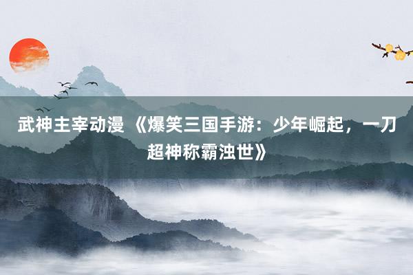 武神主宰动漫 《爆笑三国手游：少年崛起，一刀超神称霸浊世》
