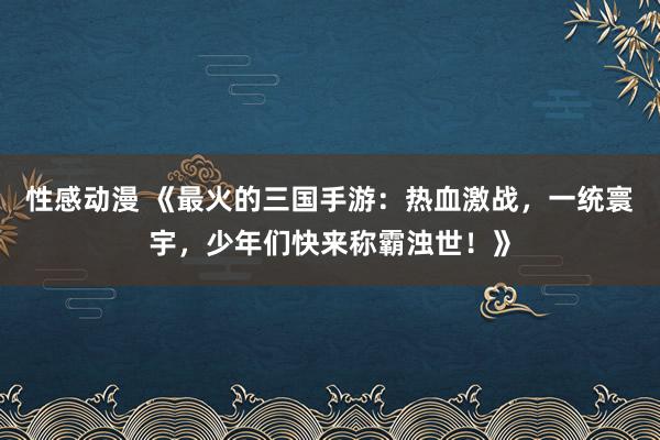 性感动漫 《最火的三国手游：热血激战，一统寰宇，少年们快来称霸浊世！》