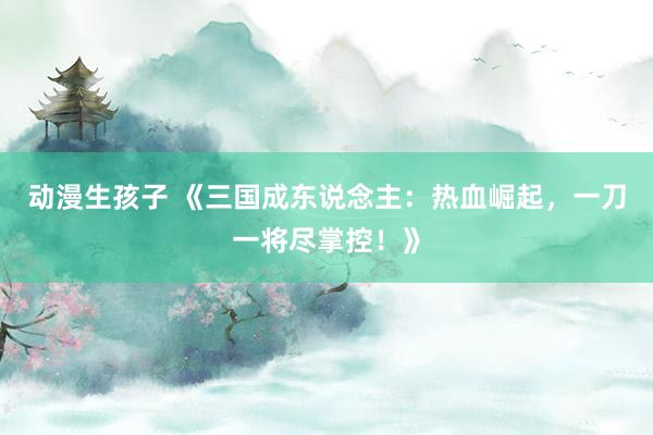 动漫生孩子 《三国成东说念主：热血崛起，一刀一将尽掌控！》