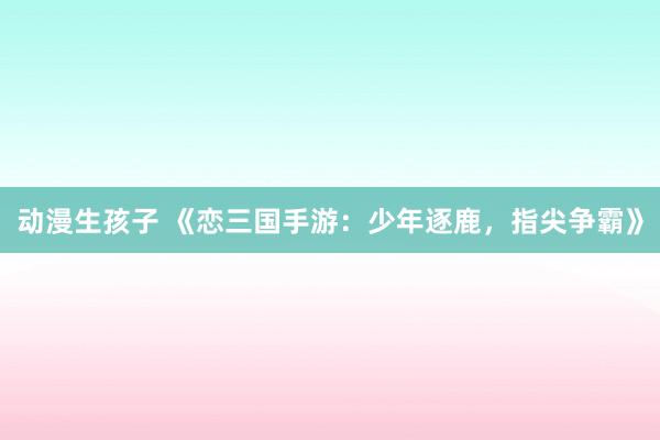 动漫生孩子 《恋三国手游：少年逐鹿，指尖争霸》