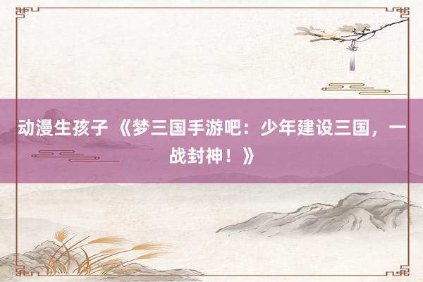 动漫生孩子 《梦三国手游吧：少年建设三国，一战封神！》