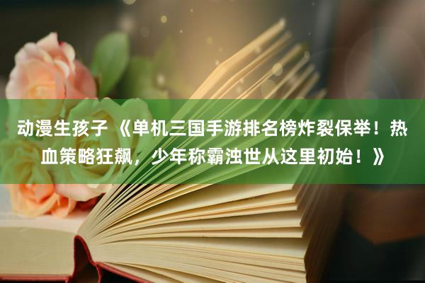 动漫生孩子 《单机三国手游排名榜炸裂保举！热血策略狂飙，少年称霸浊世从这里初始！》