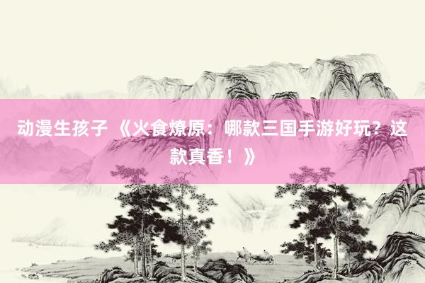 动漫生孩子 《火食燎原：哪款三国手游好玩？这款真香！》
