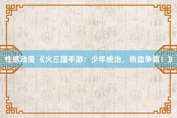 性感动漫 《火三国手游：少年统治，热血争霸！》