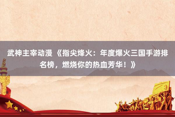 武神主宰动漫 《指尖烽火：年度爆火三国手游排名榜，燃烧你的热血芳华！》