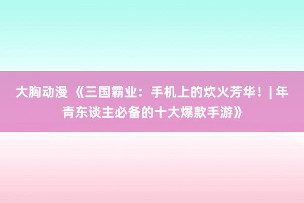 大胸动漫 《三国霸业：手机上的炊火芳华！| 年青东谈主必备的十大爆款手游》