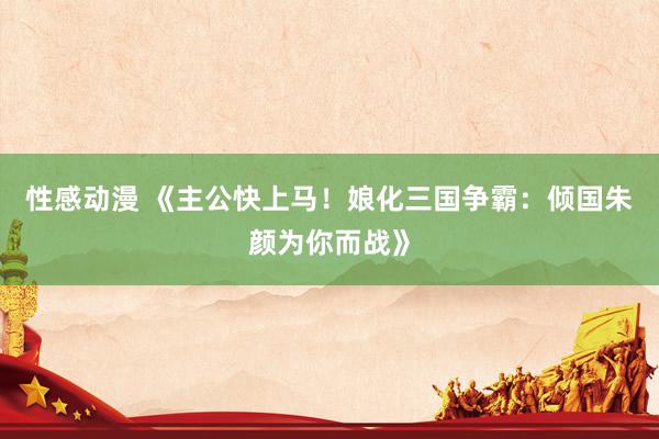 性感动漫 《主公快上马！娘化三国争霸：倾国朱颜为你而战》