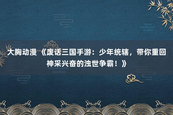 大胸动漫 《废话三国手游：少年统辖，带你重回神采兴奋的浊世争霸！》