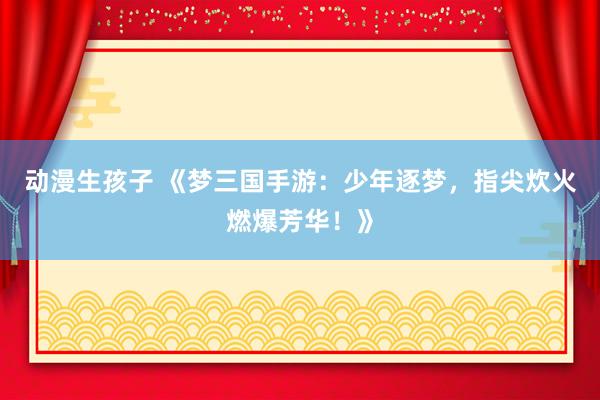 动漫生孩子 《梦三国手游：少年逐梦，指尖炊火燃爆芳华！》