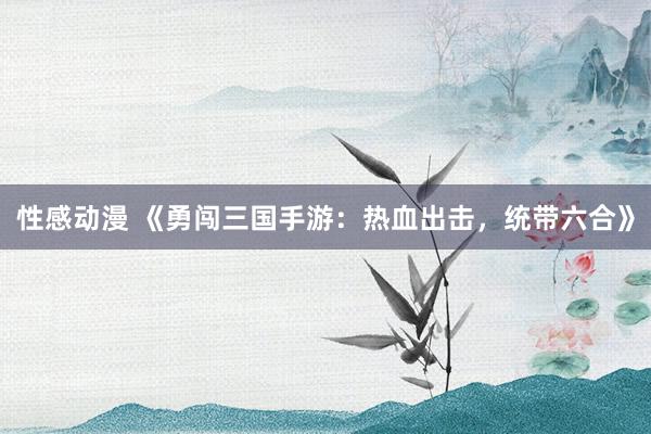 性感动漫 《勇闯三国手游：热血出击，统带六合》