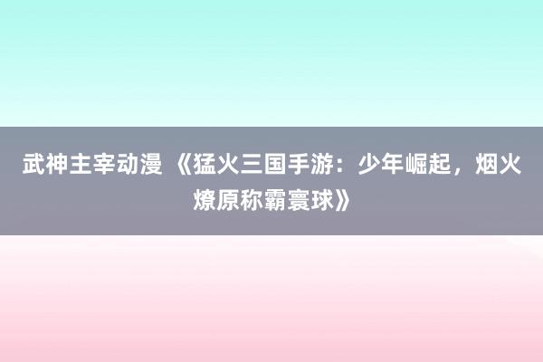 武神主宰动漫 《猛火三国手游：少年崛起，烟火燎原称霸寰球》