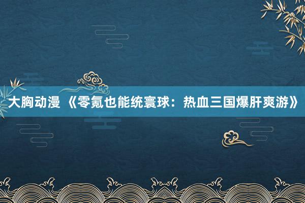大胸动漫 《零氪也能统寰球：热血三国爆肝爽游》
