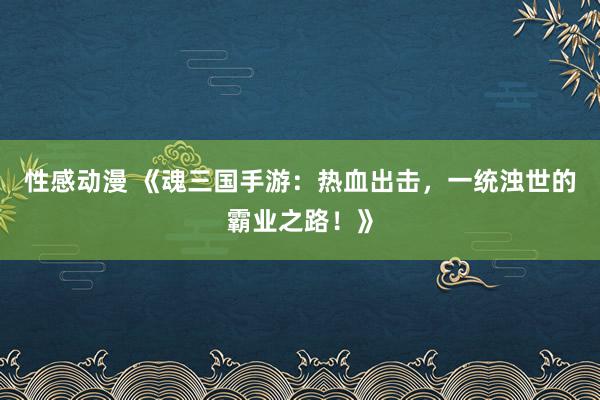 性感动漫 《魂三国手游：热血出击，一统浊世的霸业之路！》