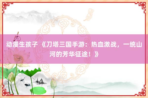动漫生孩子 《刀塔三国手游：热血激战，一统山河的芳华征途！》