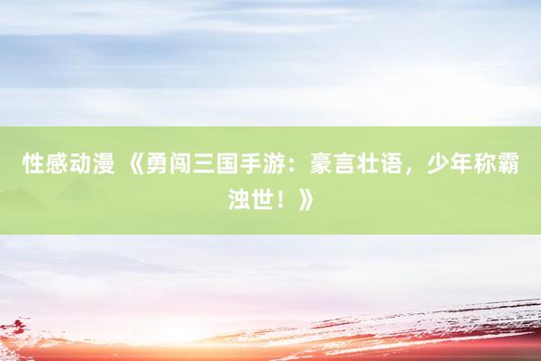 性感动漫 《勇闯三国手游：豪言壮语，少年称霸浊世！》