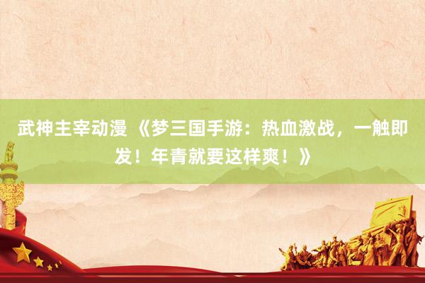武神主宰动漫 《梦三国手游：热血激战，一触即发！年青就要这样爽！》
