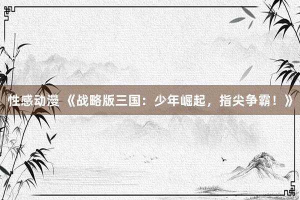 性感动漫 《战略版三国：少年崛起，指尖争霸！》