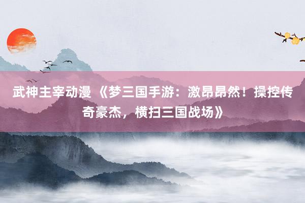 武神主宰动漫 《梦三国手游：激昂昂然！操控传奇豪杰，横扫三国战场》