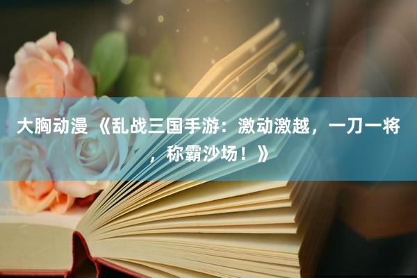 大胸动漫 《乱战三国手游：激动激越，一刀一将，称霸沙场！》