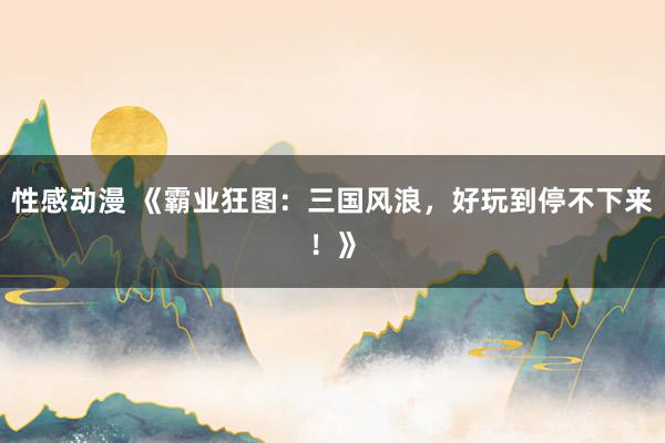 性感动漫 《霸业狂图：三国风浪，好玩到停不下来！》