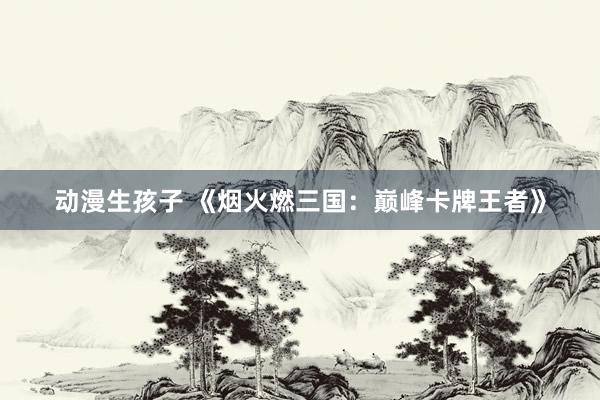 动漫生孩子 《烟火燃三国：巅峰卡牌王者》
