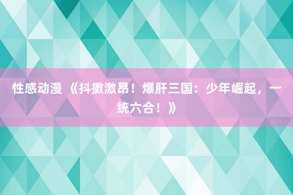 性感动漫 《抖擞激昂！爆肝三国：少年崛起，一统六合！》