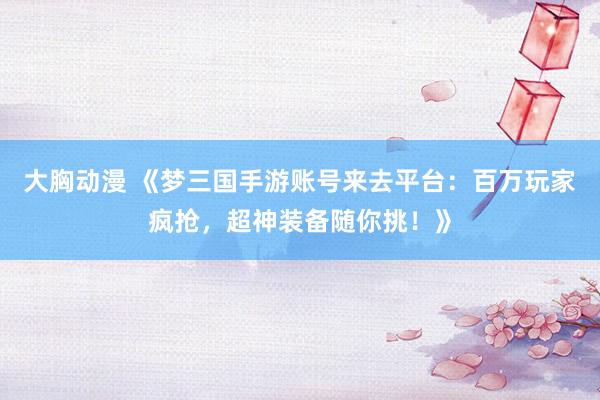 大胸动漫 《梦三国手游账号来去平台：百万玩家疯抢，超神装备随你挑！》