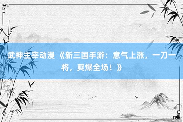 武神主宰动漫 《新三国手游：意气上涨，一刀一将，爽爆全场！》