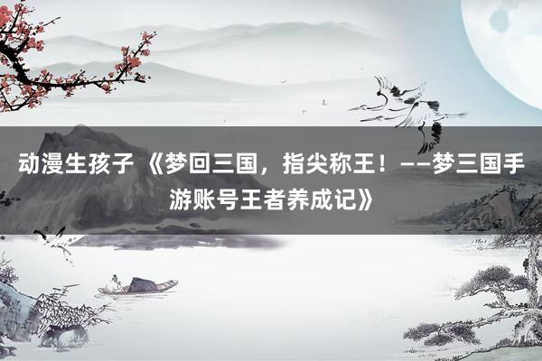 动漫生孩子 《梦回三国，指尖称王！——梦三国手游账号王者养成记》